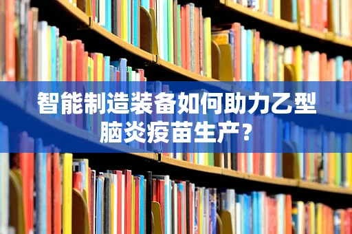 智能制造装备如何助力乙型脑炎疫苗生产？