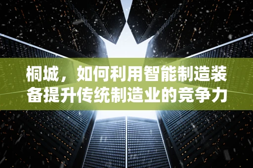 桐城，如何利用智能制造装备提升传统制造业的竞争力？