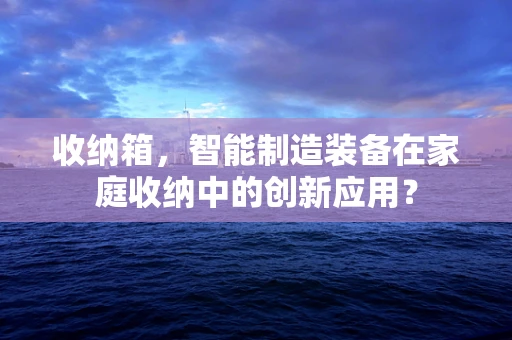 收纳箱，智能制造装备在家庭收纳中的创新应用？