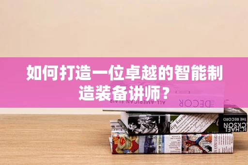 如何打造一位卓越的智能制造装备讲师？