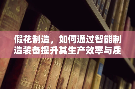 假花制造，如何通过智能制造装备提升其生产效率与质量？