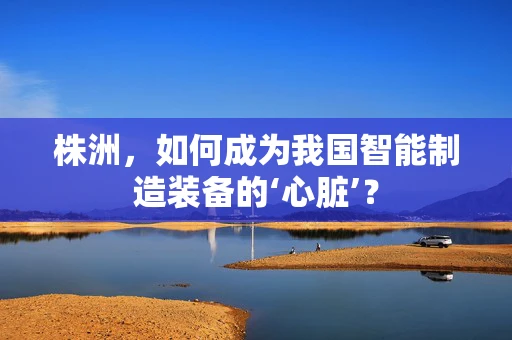 株洲，如何成为我国智能制造装备的‘心脏’？