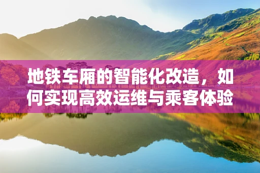 地铁车厢的智能化改造，如何实现高效运维与乘客体验的双重升级？