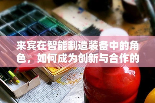 来宾在智能制造装备中的角色，如何成为创新与合作的桥梁？