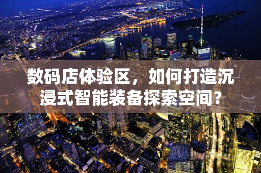 数码店体验区，如何打造沉浸式智能装备探索空间？