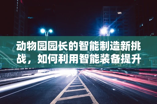 动物园园长的智能制造新挑战，如何利用智能装备提升动物福利与园区管理？