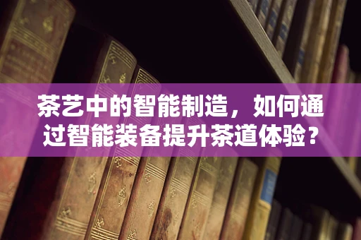 茶艺中的智能制造，如何通过智能装备提升茶道体验？