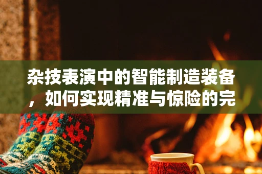 杂技表演中的智能制造装备，如何实现精准与惊险的完美融合？