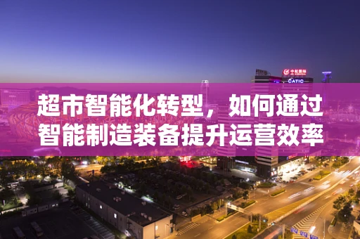 超市智能化转型，如何通过智能制造装备提升运营效率？
