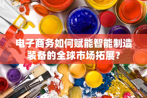 电子商务如何赋能智能制造装备的全球市场拓展？