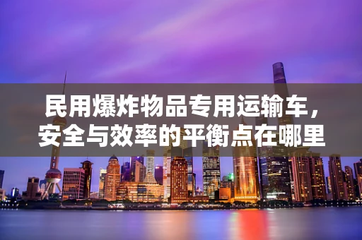 民用爆炸物品专用运输车，安全与效率的平衡点在哪里？