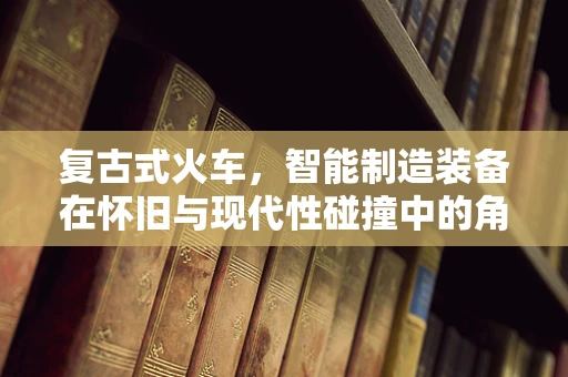 复古式火车，智能制造装备在怀旧与现代性碰撞中的角色