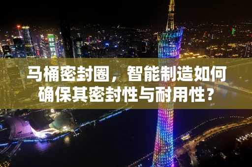 马桶密封圈，智能制造如何确保其密封性与耐用性？