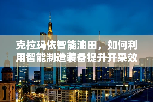 克拉玛依智能油田，如何利用智能制造装备提升开采效率？