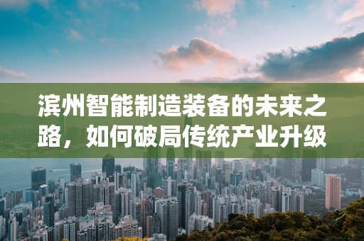 滨州智能制造装备的未来之路，如何破局传统产业升级？