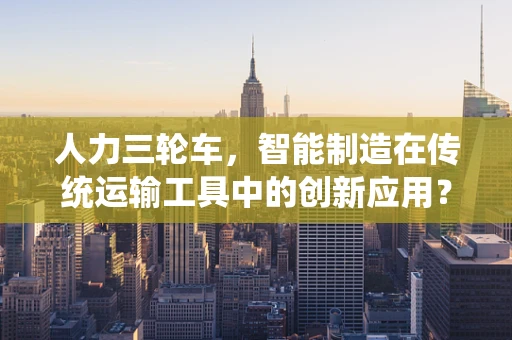 人力三轮车，智能制造在传统运输工具中的创新应用？