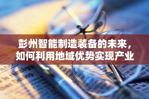 彭州智能制造装备的未来，如何利用地域优势实现产业升级？