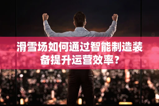 滑雪场如何通过智能制造装备提升运营效率？