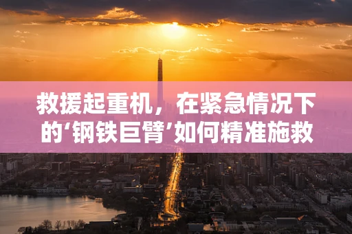 救援起重机，在紧急情况下的‘钢铁巨臂’如何精准施救？