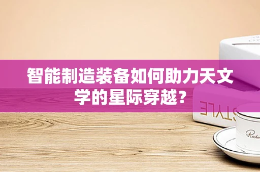 智能制造装备如何助力天文学的星际穿越？