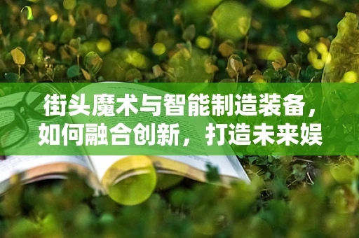 街头魔术与智能制造装备，如何融合创新，打造未来娱乐新体验？