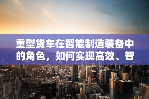 重型货车在智能制造装备中的角色，如何实现高效、智能的物流运输？