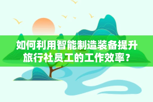 如何利用智能制造装备提升旅行社员工的工作效率？