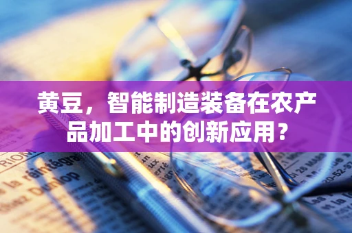 黄豆，智能制造装备在农产品加工中的创新应用？