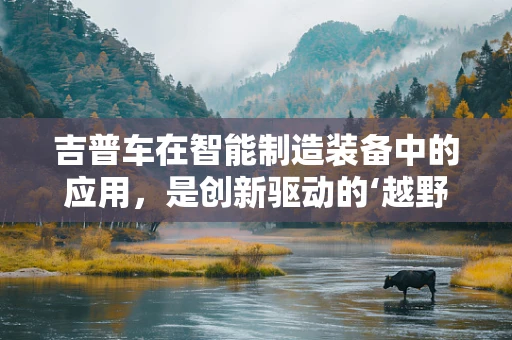 吉普车在智能制造装备中的应用，是创新驱动的‘越野’还是技术瓶颈的‘泥泞’？