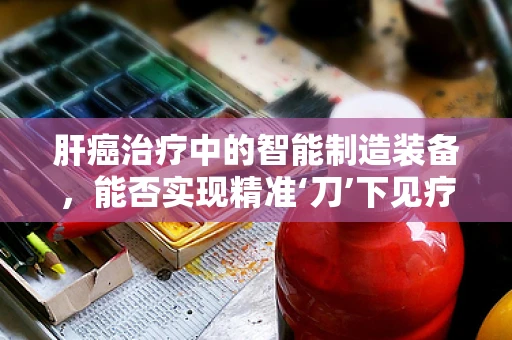 肝癌治疗中的智能制造装备，能否实现精准‘刀’下见疗效？