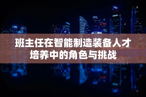 班主任在智能制造装备人才培养中的角色与挑战