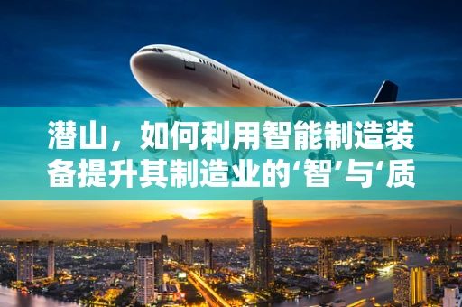 潜山，如何利用智能制造装备提升其制造业的‘智’与‘质’？