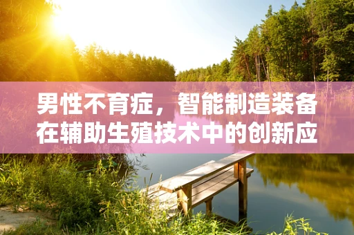 男性不育症，智能制造装备在辅助生殖技术中的创新应用？