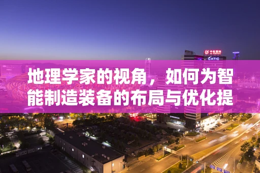 地理学家的视角，如何为智能制造装备的布局与优化提供‘精准导航’？