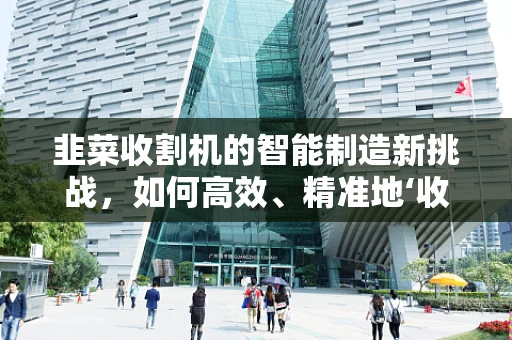 韭菜收割机的智能制造新挑战，如何高效、精准地‘收割’韭菜？