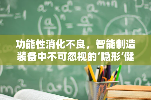 功能性消化不良，智能制造装备中不可忽视的‘隐形’健康问题？