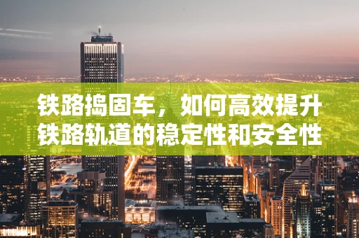 铁路捣固车，如何高效提升铁路轨道的稳定性和安全性？