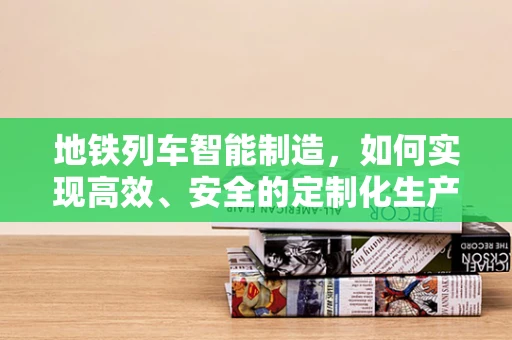地铁列车智能制造，如何实现高效、安全的定制化生产？