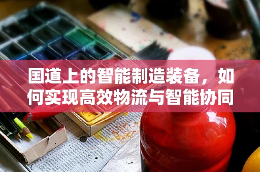 国道上的智能制造装备，如何实现高效物流与智能协同？