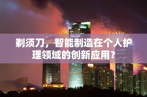 剃须刀，智能制造在个人护理领域的创新应用？