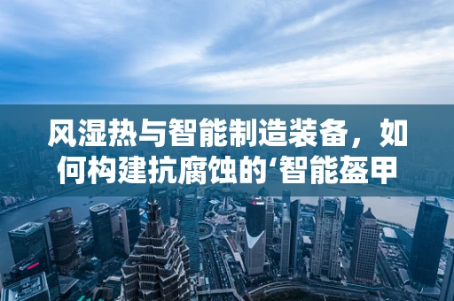 风湿热与智能制造装备，如何构建抗腐蚀的‘智能盔甲’？