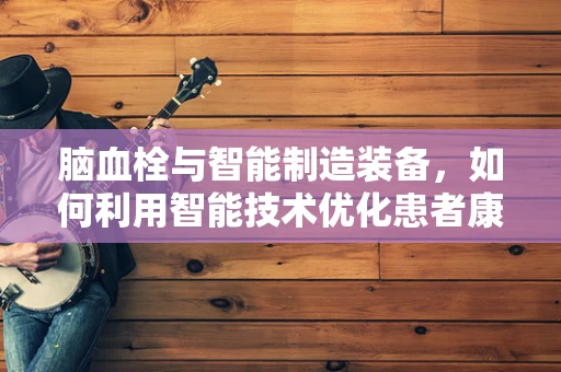 脑血栓与智能制造装备，如何利用智能技术优化患者康复流程？