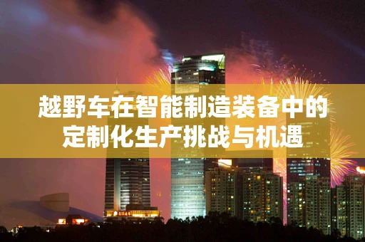 越野车在智能制造装备中的定制化生产挑战与机遇