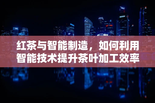 红茶与智能制造，如何利用智能技术提升茶叶加工效率？