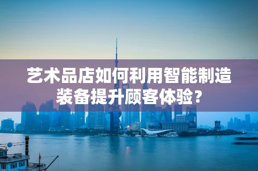 艺术品店如何利用智能制造装备提升顾客体验？