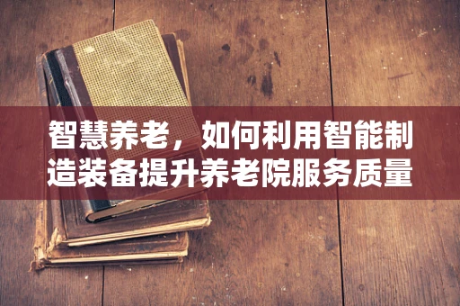 智慧养老，如何利用智能制造装备提升养老院服务质量？