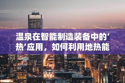 温泉在智能制造装备中的‘热’应用，如何利用地热能驱动未来工厂？