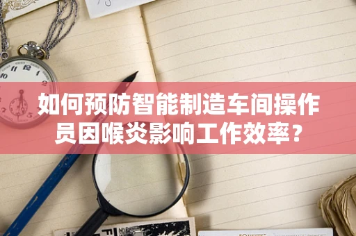 如何预防智能制造车间操作员因喉炎影响工作效率？