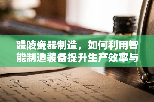 醴陵瓷器制造，如何利用智能制造装备提升生产效率与质量？