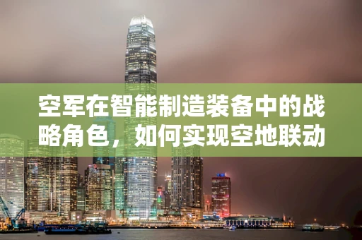 空军在智能制造装备中的战略角色，如何实现空地联动的智能制造新生态？